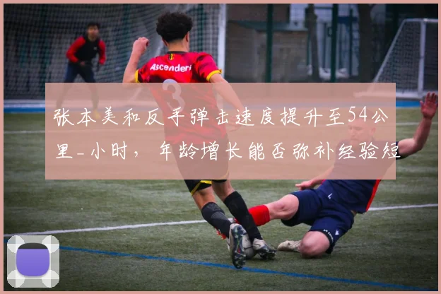 张本美和反手弹击速度提升至54公里_小时,年龄增长能否弥补经验短板?