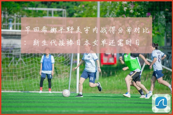 早田希娜平野美宇内战得分率对比:新生代接棒日本女单还需时日