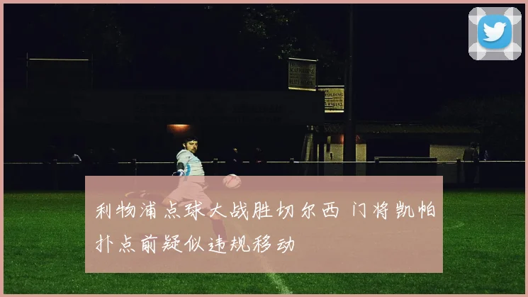利物浦点球大战胜切尔西 门将凯帕扑点前疑似违规移动