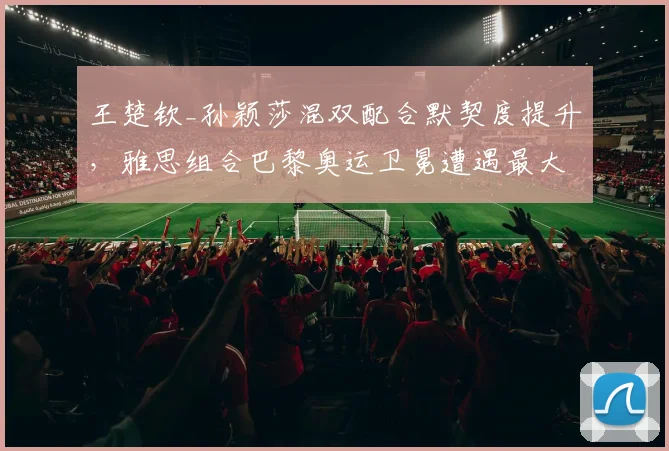 王楚钦_孙颖莎混双配合默契度提升,雅思组合巴黎奥运卫冕遭遇最大挑战