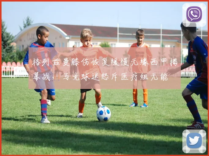 格列兹曼膝伤恢复缓慢无缘西甲揭幕战,马竞球迷怒斥医疗组无能