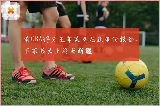 前CBA得分王布莱克尼获多份报价，下家或为上海或新疆