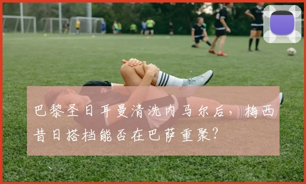 巴黎圣日耳曼清洗内马尔后,梅西昔日搭档能否在巴萨重聚?