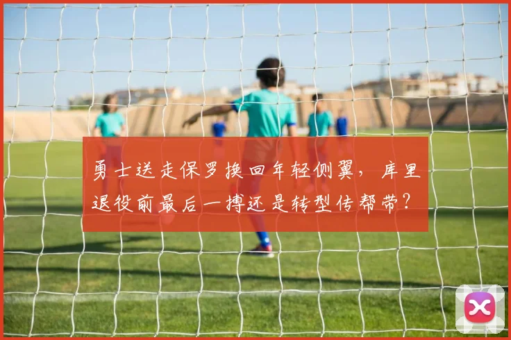 勇士送走保罗换回年轻侧翼，库里退役前最后一搏还是转型传帮带？
