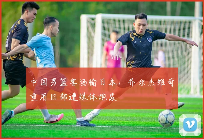 中国男篮客场输日本,乔尔杰维奇重用旧部遭媒体炮轰